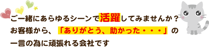 ご一緒にあらゆるシーンで活躍してみませんか？お客様から、「ありがとう、助かった・・・」の一言の為に頑張れる会社です　　