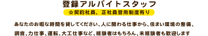登録アルバイトスタッフ☆契約社員、正社員登用制度有りあなたのお暇な時間を貸してください、人に関わる仕事から、住まい環境の整備、調査、力仕事、運転、大工仕事など、経験者はもちろん、未経験者も歓迎します