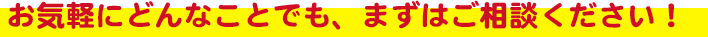 お気軽にどんなことでも、まずはご相談ください！