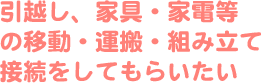 引越し、家具・家電等の移動・運搬・組み立て接続をしてもらいたい
