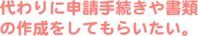 代わりに申請手続きや書類の作成をしてもらいたい。