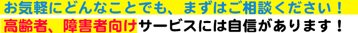 お気軽にどんなことでも、まずはご相談ください！高齢者、障害者向けサービスには自信があります！